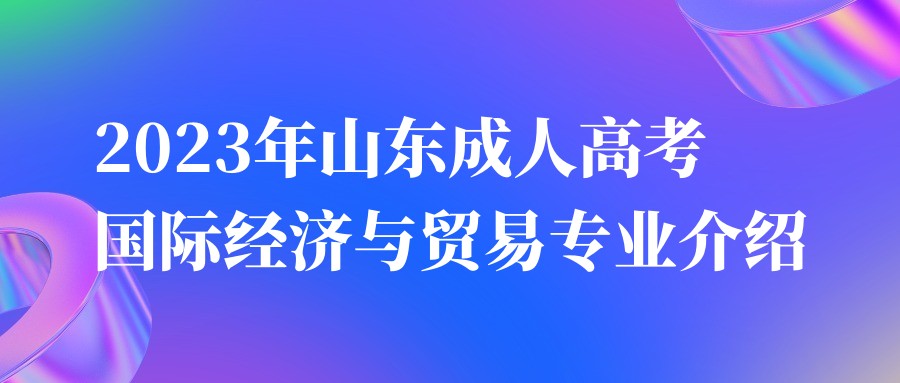 2023年山东成人高考国际经济与贸易专业介绍(图1)