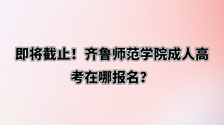 即将截止！齐鲁师范学院成人高考在哪报名？(图1)