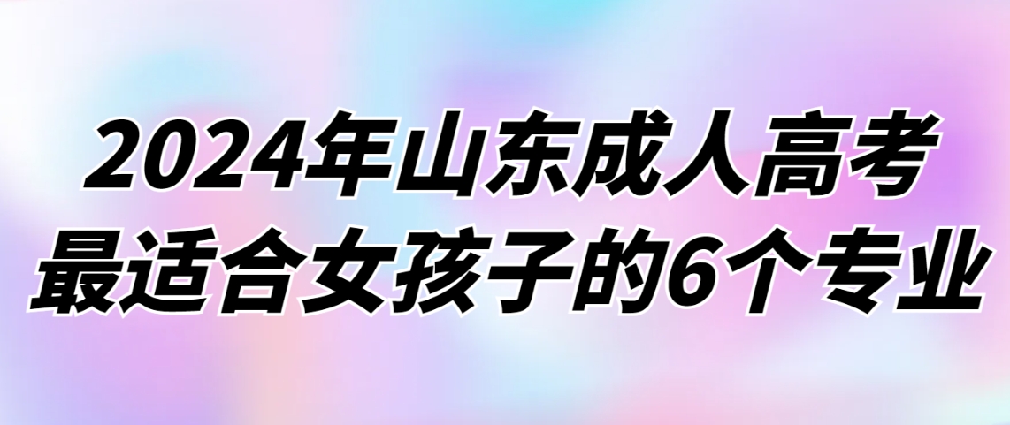 2024年山东成人高考最适合女孩子的6个专业